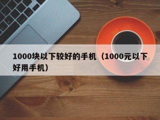 1000块以下较好的手机（1000元以下好用手机）