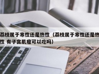 荔枝属于寒性还是热性（荔枝属于寒性还是热性 有子宫肌瘤可以吃吗）