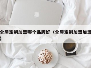 全屋定制加盟哪个品牌好（全屋定制加盟加盟）