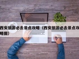 西安旅游必去景点攻略（西安旅游必去景点攻略图）