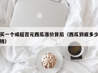 买一个或超百元西瓜涨价背后（西瓜到底多少钱）