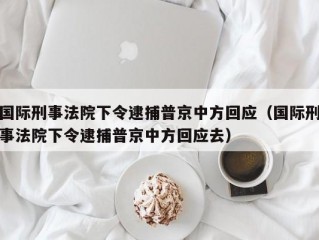 国际刑事法院下令逮捕普京中方回应（国际刑事法院下令逮捕普京中方回应去）