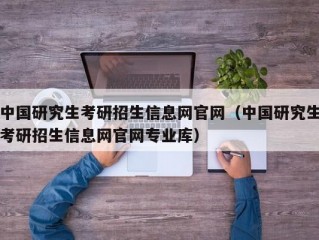 中国研究生考研招生信息网官网（中国研究生考研招生信息网官网专业库）