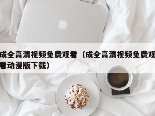 成全高清视频免费观看（成全高清视频免费观看动漫版下载）