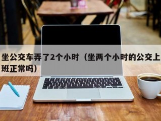 坐公交车弄了2个小时（坐两个小时的公交上班正常吗）