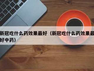 新冠吃什么药效果最好（新冠吃什么药效果最好中药）