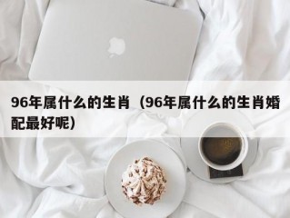 96年属什么的生肖（96年属什么的生肖婚配最好呢）