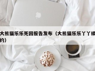 大熊猫乐乐死因报告发布（大熊猫乐乐丫丫续约）