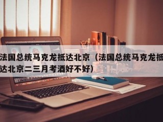 法国总统马克龙抵达北京（法国总统马克龙抵达北京二三月考酒好不好）