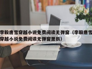 李毅唐雪穿越小说免费阅读无弹窗（李毅唐雪穿越小说免费阅读无弹窗萧辰）