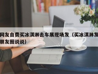 网友自费买冰淇淋去车展现场发（买冰淇淋发朋友圈说说）