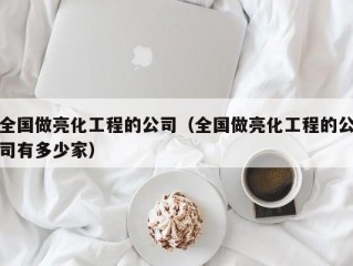 全国做亮化工程的公司（全国做亮化工程的公司有多少家）