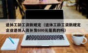 退休工龄工资新规定（退休工龄工资新规定 企业退休人员补发600元是真的吗）