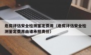 危房评估安全检测鉴定费用（危房评估安全检测鉴定费用由谁承担责任）