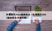 头像图片2023最新款女（头像图片2023最新款女卡通可爱）