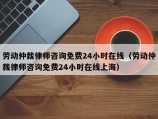 劳动仲裁律师咨询免费24小时在线（劳动仲裁律师咨询免费24小时在线上海）