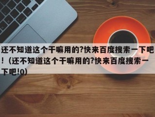 还不知道这个干嘛用的?快来百度搜索一下吧!（还不知道这个干嘛用的?快来百度搜索一下吧!0）