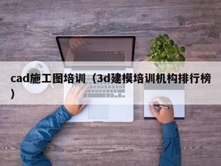 cad施工图培训（3d建模培训机构排行榜）