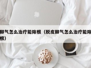 脚气怎么治疗能除根（脱皮脚气怎么治疗能除根）