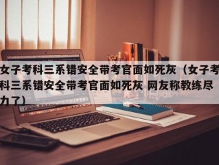 女子考科三系错安全带考官面如死灰（女子考科三系错安全带考官面如死灰 网友称教练尽力了）