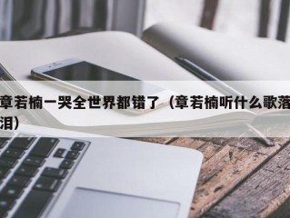 章若楠一哭全世界都错了（章若楠听什么歌落泪）