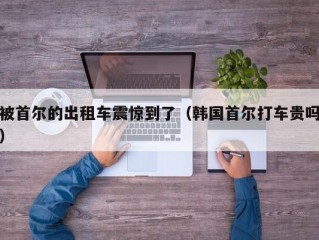 被首尔的出租车震惊到了（韩国首尔打车贵吗）