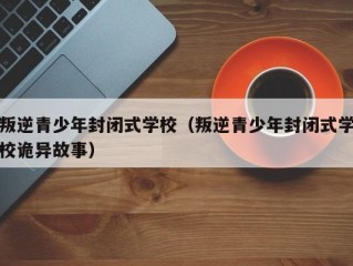 叛逆青少年封闭式学校（叛逆青少年封闭式学校诡异故事）