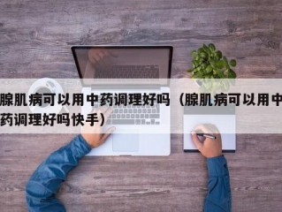 腺肌病可以用中药调理好吗（腺肌病可以用中药调理好吗快手）