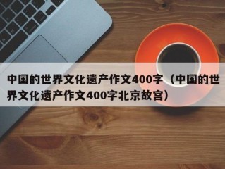 中国的世界文化遗产作文400字（中国的世界文化遗产作文400字北京故宫）