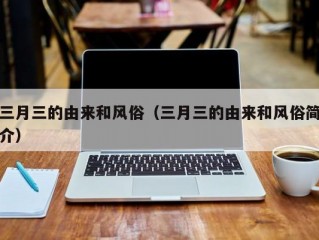 三月三的由来和风俗（三月三的由来和风俗简介）