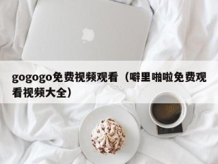 gogogo免费视频观看（噼里啪啦免费观看视频大全）