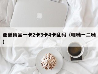 亚洲精品一卡2卡3卡4卡乱码（嘿呦一二呦）