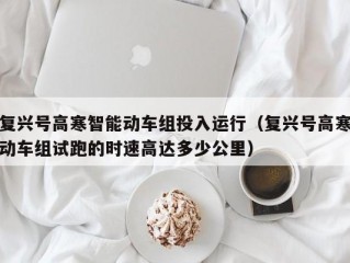 复兴号高寒智能动车组投入运行（复兴号高寒动车组试跑的时速高达多少公里）