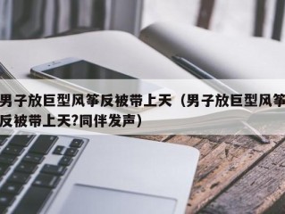 男子放巨型风筝反被带上天（男子放巨型风筝反被带上天?同伴发声）