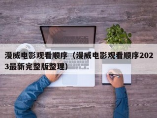 漫威电影观看顺序（漫威电影观看顺序2023最新完整版整理）