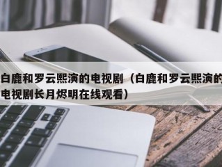 白鹿和罗云熙演的电视剧（白鹿和罗云熙演的电视剧长月烬明在线观看）