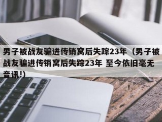 男子被战友骗进传销窝后失踪23年（男子被战友骗进传销窝后失踪23年 至今依旧毫无音讯!）