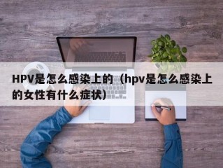 HPV是怎么感染上的（hpv是怎么感染上的女性有什么症状）