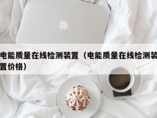 电能质量在线检测装置（电能质量在线检测装置价格）