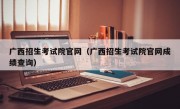 广西招生考试院官网（广西招生考试院官网成绩查询）