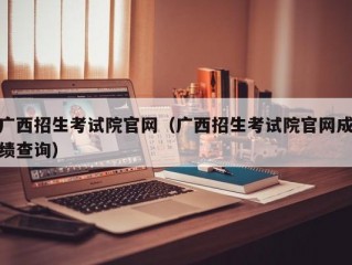 广西招生考试院官网（广西招生考试院官网成绩查询）