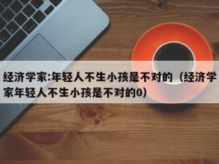 经济学家:年轻人不生小孩是不对的（经济学家年轻人不生小孩是不对的0）