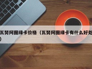 瓦努阿图绿卡价格（瓦努阿图绿卡有什么好处）