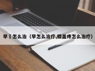 早玴怎么治（早怎么治疗,膝盖疼怎么治疗）