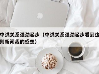 中洪关系强劲起步（中洪关系强劲起步看到这则新闻我的感想）