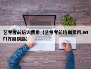 艺考考前培训费用（艺考考前培训费用,WIFI万能钥匙）