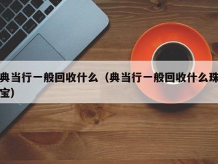 典当行一般回收什么（典当行一般回收什么珠宝）