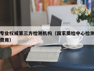 专业权威第三方检测机构（国家质检中心检测费用）