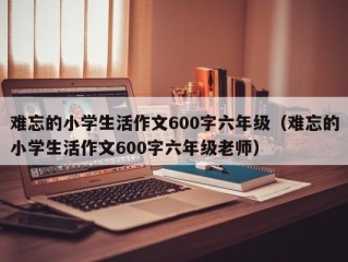 难忘的小学生活作文600字六年级（难忘的小学生活作文600字六年级老师）