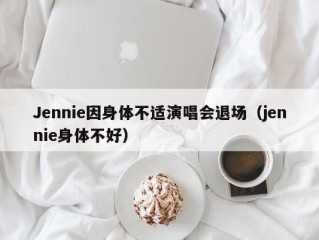 Jennie因身体不适演唱会退场（jennie身体不好）